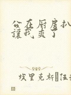 公在厨房扒开腿让我爽了