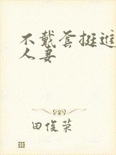 不戴套挺进朋友人妻