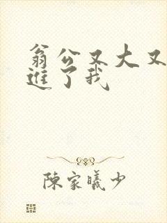 翁公又大又粗挺进了我