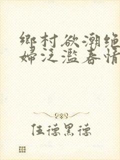 乡村欲潮绝色村妇泛滥春情