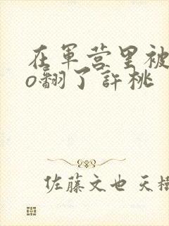 在军营里被cao翻了许桃