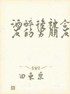 酒醉后被合租室友的男朋友睡了