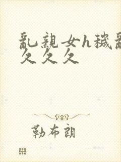 乱亲女h秽乱长久久久