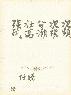 强壮公次次弄得我高潮视频