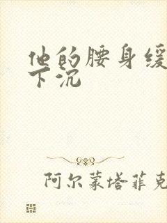 他的腰身缓慢的下沉
