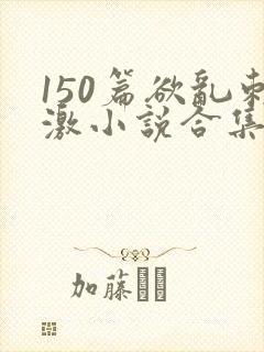 150篇欲乱刺激小说合集