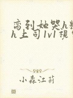 脔到她哭h粗话h上司1v1视频