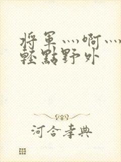 将军灬啊灬啊灬轻点野外