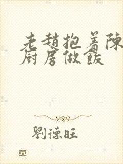 老赵抱着陈婷在厨房做饭