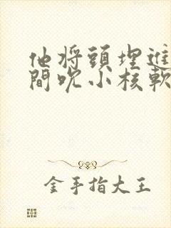 他将头埋进双腿间吮小核软件