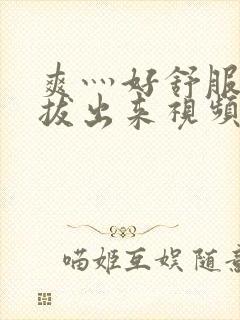 爽灬好舒服灬别拔出来视频人