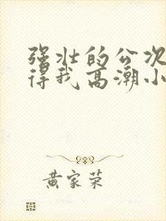 强壮的公次次弄得我高潮小说