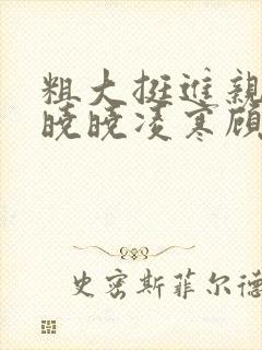 粗大挺进亲女h晓晓凌寒顾晓晓