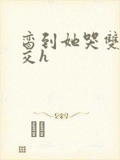 脔到她哭双根宫交h