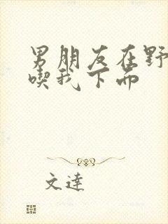 男朋友在野外猛吃我下面