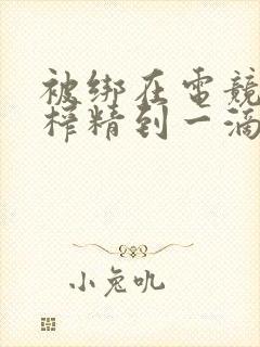 被绑在电竞椅上榨精到一滴不剩