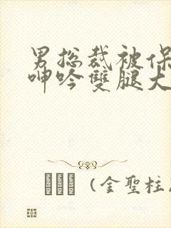 男总裁被保镖c呻吟双腿大张bl