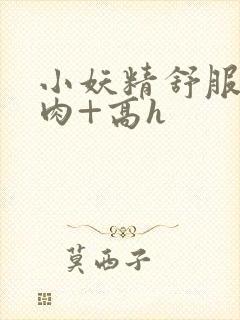 小妖精舒服吗+肉+高h