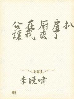 公在厨房扒开腿让我爽了