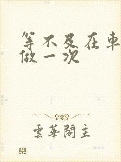 等不及在车里先做一次