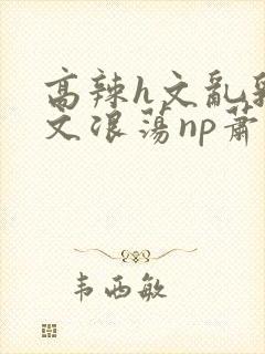 高辣h文乱乳h文浪荡np萧太后