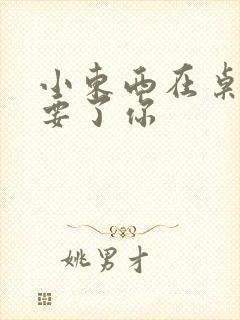 小东西在桌子上要了你