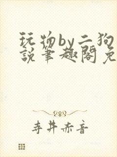 玩物by二狗小说笔趣阁免费阅读