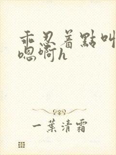 乖忍着点叫出来嗯啊h