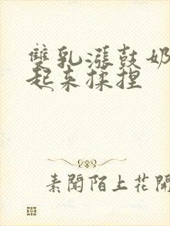 双乳涨鼓奶头翘起来揉捏