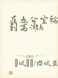 在办公室轮流澡到高潮h