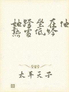 她跨坐在他的炽热处低吟