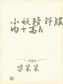 小妖精舒服吗+肉+高h