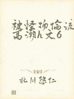 被怪物伦流澡到高潮h文6