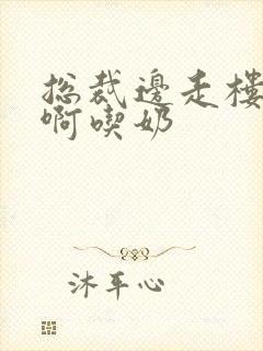 总裁边走楼梯嗯啊吃奶