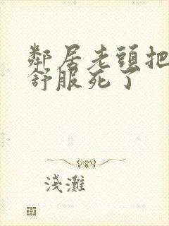 邻居老头把我弄舒服死了