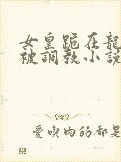 女皇跪在龙椅前被调教小说