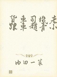 货车司机老周和跟车赵青小明