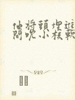 他将头埋进双腿间吮小核软件