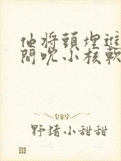 他将头埋进双腿间吮小核软件