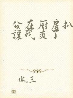 公在厨房扒开腿让我爽了