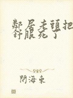 邻居老头把我弄舒服死了