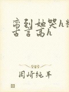 脔到她哭h粗话古言高h