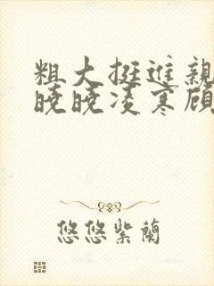 粗大挺进亲女h晓晓凌寒顾晓晓