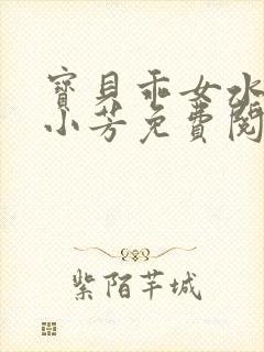 宝贝乖女水真多小芳免费阅读