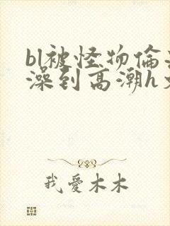 bl被怪物伦流澡到高潮h文