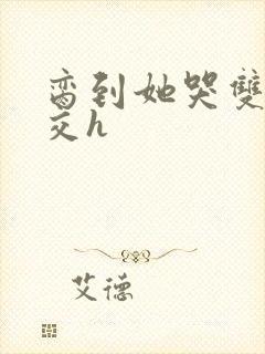 脔到她哭双根宫交h