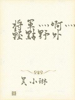 将军灬啊灬啊灬轻点野外