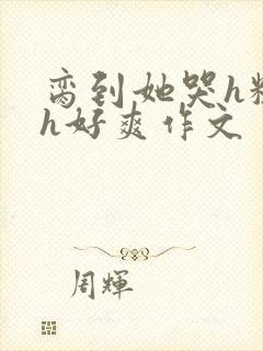 脔到她哭h粗话h好爽作文