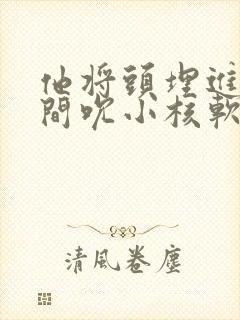 他将头埋进双腿间吮小核软件