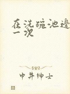 在洗碗池边要了一次